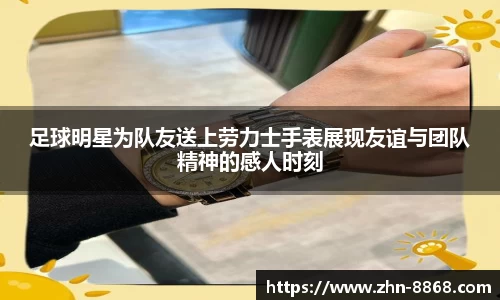 足球明星为队友送上劳力士手表展现友谊与团队精神的感人时刻